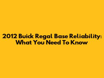 2012 Buick Regal Base Reliability: What You Need To Know