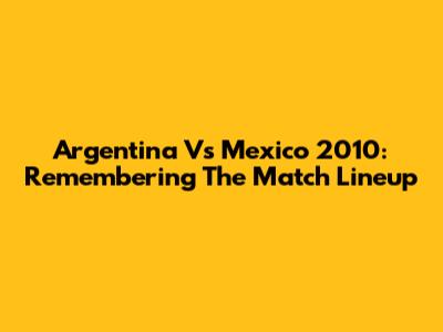 Argentina Vs Mexico 2010: Remembering The Match Lineup