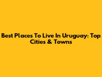 Best Places To Live In Uruguay: Top Cities & Towns