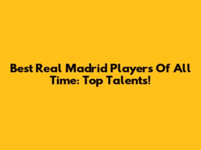 Best Real Madrid Players Of All Time: Top Talents!