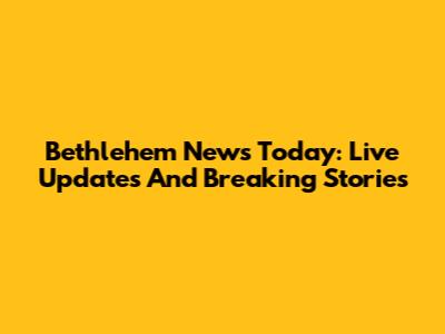 Bethlehem News Today: Live Updates And Breaking Stories