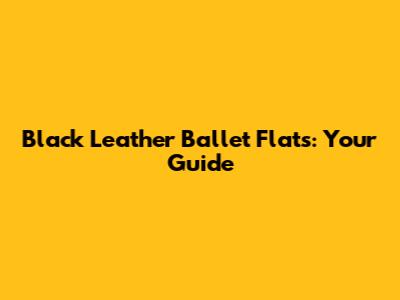 Black Leather Ballet Flats: Your Guide