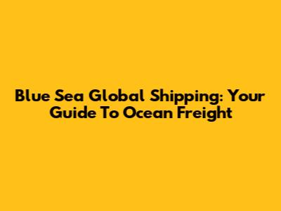 Blue Sea Global Shipping: Your Guide To Ocean Freight