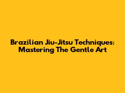 Brazilian Jiu-Jitsu Techniques: Mastering The Gentle Art