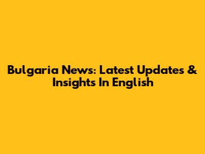 Bulgaria News: Latest Updates & Insights In English