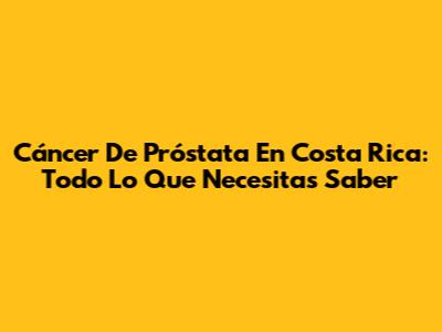 Cáncer De Próstata En Costa Rica: Todo Lo Que Necesitas Saber