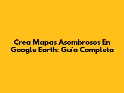 Crea Mapas Asombrosos En Google Earth: Guía Completa