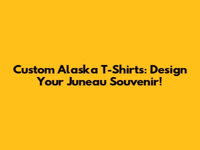 Custom Alaska T-Shirts: Design Your Juneau Souvenir!
