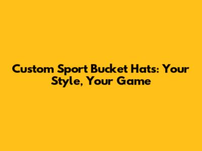 Custom Sport Bucket Hats: Your Style, Your Game