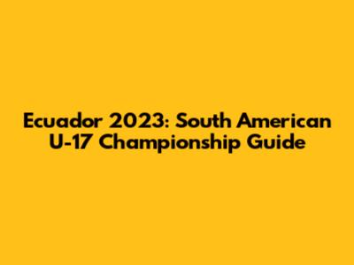 Ecuador 2023: South American U-17 Championship Guide