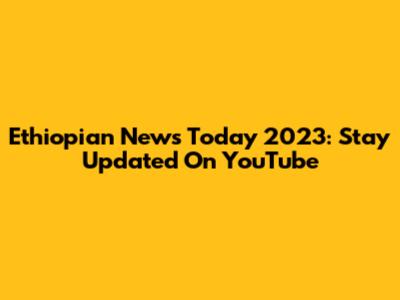 Ethiopian News Today 2023: Stay Updated On YouTube