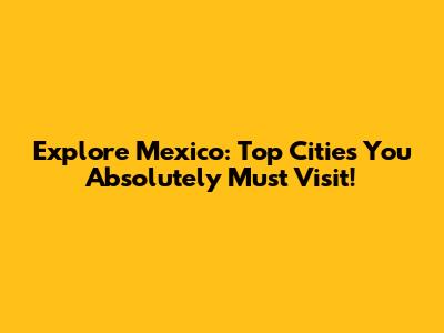 Explore Mexico: Top Cities You Absolutely Must Visit!
