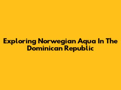 Exploring Norwegian Aqua In The Dominican Republic