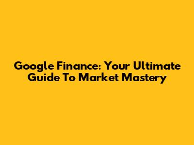 Google Finance: Your Ultimate Guide To Market Mastery