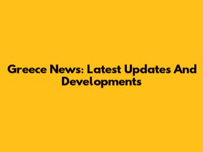 Greece News: Latest Updates And Developments