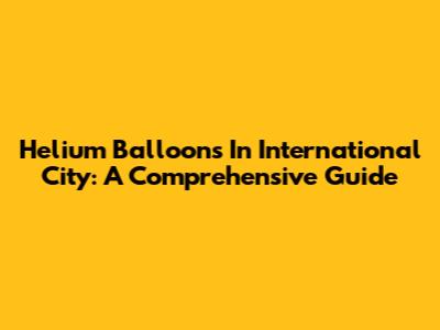 Helium Balloons In International City: A Comprehensive Guide