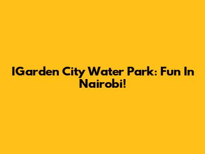 IGarden City Water Park: Fun In Nairobi!