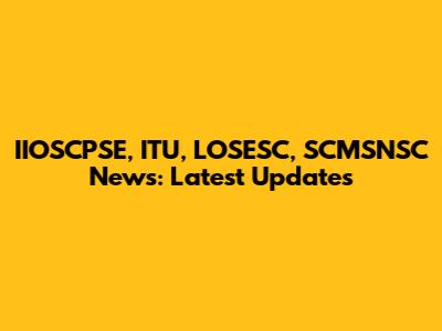IIOSCPSE, ITU, LOSESC, SCMSNSC News: Latest Updates
