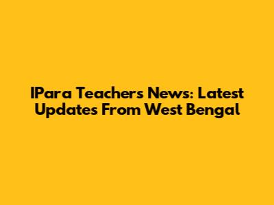 IPara Teachers News: Latest Updates From West Bengal