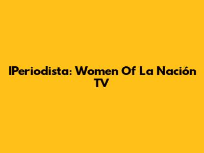 IPeriodista: Women Of La Nación TV