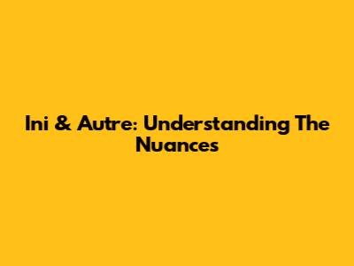 Ini & Autre: Understanding The Nuances