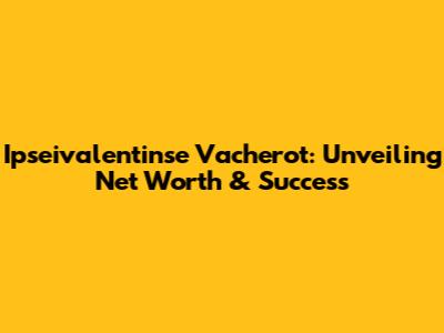 Ipseivalentinse Vacherot: Unveiling Net Worth & Success