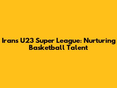 Iran's U23 Super League: Nurturing Basketball Talent