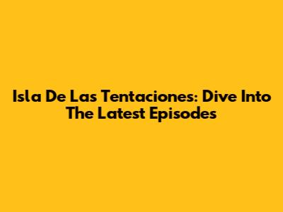 Isla De Las Tentaciones: Dive Into The Latest Episodes