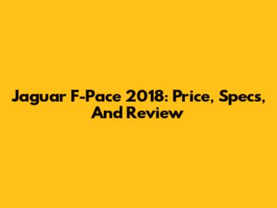 Jaguar F-Pace 2018: Price, Specs, And Review