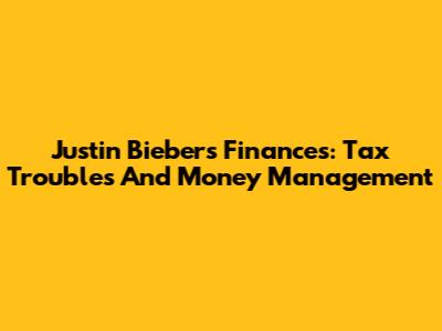 Justin Bieber's Finances: Tax Troubles And Money Management