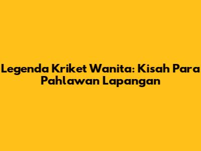 Legenda Kriket Wanita: Kisah Para Pahlawan Lapangan
