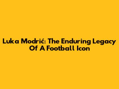 Luka Modrić: The Enduring Legacy Of A Football Icon
