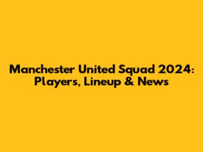 Manchester United Squad 2024: Players, Lineup & News
