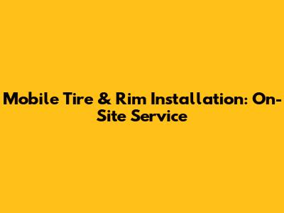 Mobile Tire & Rim Installation: On-Site Service