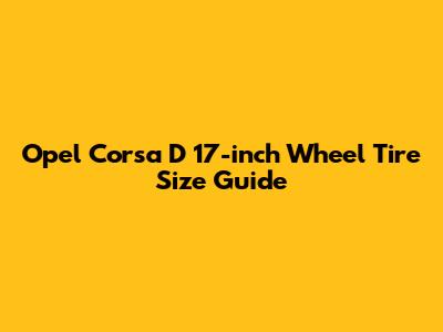 Opel Corsa D 17-inch Wheel Tire Size Guide