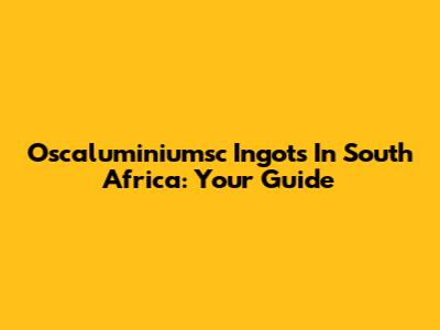 Oscaluminiumsc Ingots In South Africa: Your Guide