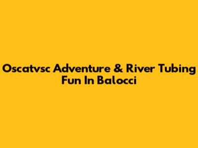 Oscatvsc Adventure & River Tubing Fun In Balocci