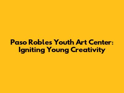 Paso Robles Youth Art Center: Igniting Young Creativity
