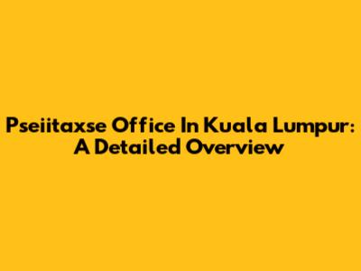Pseiitaxse Office In Kuala Lumpur: A Detailed Overview