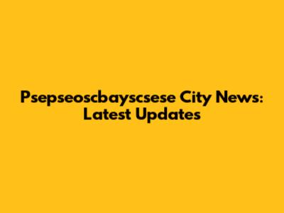 Psepseoscbayscsese City News: Latest Updates