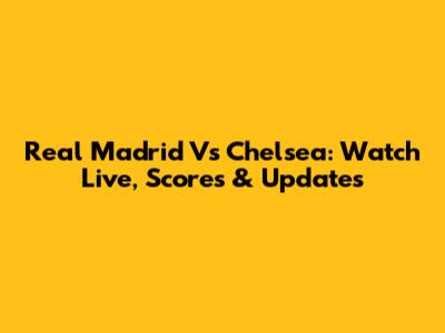 Real Madrid Vs Chelsea: Watch Live, Scores & Updates