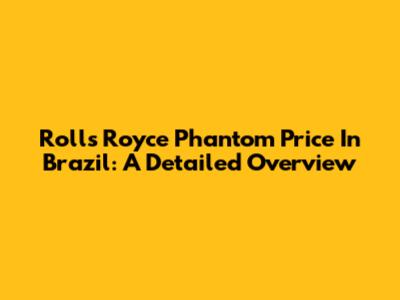 Rolls Royce Phantom Price In Brazil: A Detailed Overview