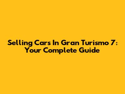 Selling Cars In Gran Turismo 7: Your Complete Guide