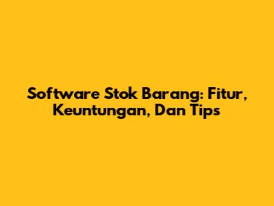 Software Stok Barang: Fitur, Keuntungan, Dan Tips