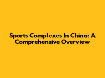 Sports Complexes In China: A Comprehensive Overview