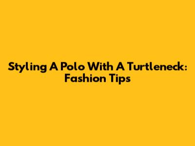 Styling A Polo With A Turtleneck: Fashion Tips