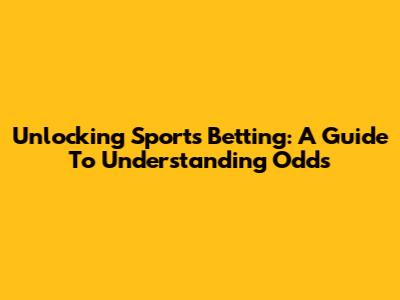 Unlocking Sports Betting: A Guide To Understanding Odds