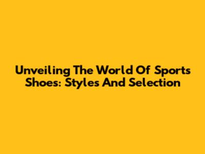 Unveiling The World Of Sports Shoes: Styles And Selection