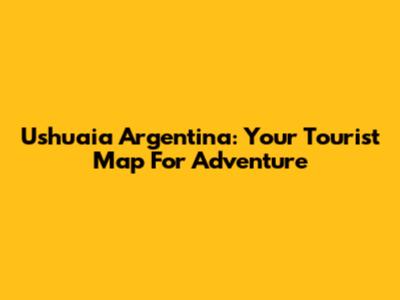 Ushuaia Argentina: Your Tourist Map For Adventure