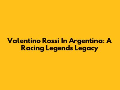 Valentino Rossi In Argentina: A Racing Legend's Legacy